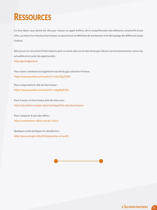 Ce livre blanc vous donne les clés pour réussir un appel d’offres, de la compréhension des éléments constitutifs d’une
offre, au choix d’un nouveau fournisseur, en passant par la définition de vos besoins et le décryptage des différents types
d’offres.
Découvrez un concentré d’informations pour en savoir plus sur le marché du gaz naturel, son fonctionnement, suivre ses
actualités et en saisir les opportunités :
http://gazmagazine.fr
Pour savoir comment est organisé le marché du gaz naturel en France :
https://www.youtube.com/watch?v=e4zLXEgYQA0
Pour comprendre le rôle du fournisseur :
https://www.youtube.com/watch?v=vdqafbj8CBA
Pour trouver un fournisseur près de chez vous :
http://calculettes.energie-info.fr/pratique/liste-des-fournisseurs
Pour comparer le prix des offres :
http://comparateur-offres.energie-info.fr
Quelques outils pratiques et calculatrices :
http://www.energie-info.fr/Comparateur-et-outils
RESSOURCES
213/ LES INFOS PRATIQUES
 