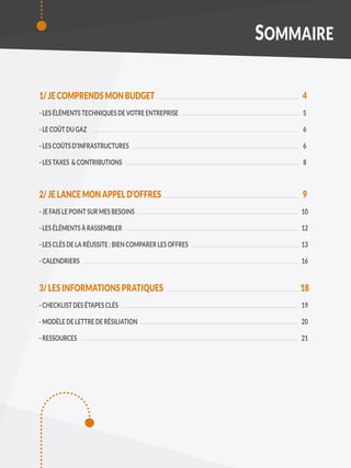 1/ JE COMPRENDS MON BUDGET
- LES ÉLÉMENTS TECHNIQUES DE VOTRE ENTREPRISE
- LE COÛT DU GAZ
- LES COÛTS D’INFRASTRUCTURES
- LES TAXES & CONTRIBUTIONS
2/ JE LANCE MON APPEL D’OFFRES
- JE FAIS LE POINT SUR MES BESOINS
- LES ÉLÉMENTS À RASSEMBLER
- LES CLÉS DE LA RÉUSSITE : BIEN COMPARER LES OFFRES
- CALENDRIERS
3/ LES INFORMATIONS PRATIQUES
- CHECKLIST DES ÉTAPES CLÉS
- MODÈLE DE LETTRE DE RÉSILIATION
- RESSOURCES
SOMMAIRE
4
5
6
6
8
9
10
12
13
16
18
19
20
21
 
