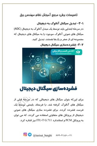 ‫برقی‬ ‫تاسیسات‬
‫؛‬
‫برق‬ ‫مهندسی‬ ‫نظام‬ ‫آموزش‬ ‫مرجع‬
121
-
66010166
@tasisat_barghi
1
-
3
-
‫تبد‬
‫ی‬
‫ل‬
‫س‬
‫ی‬
‫گنال‬
‫د‬ ‫به‬ ‫آنالوگ‬
‫ی‬
‫ج‬
‫ی‬
‫تال‬
‫در‬
‫ابتدا‬ ‫مرحله‬
‫یی‬
‫با‬
‫ی‬
‫د‬
‫توسط‬
‫ی‬
‫ک‬
‫د‬ ‫به‬ ‫آنالوگ‬ ‫مبدل‬
‫ی‬
‫ج‬
‫ی‬
‫تا‬
‫ل‬
(
ADC
)
‫س‬
‫ی‬
‫گنال‬
‫ها‬
‫ی‬
‫صوت‬
‫ی‬
‫آ‬
‫س‬ ‫به‬ ‫را‬ ‫موجود‬ ‫نالوگ‬
‫ی‬
‫گنال‬
‫ها‬
‫ی‬
‫د‬
‫ی‬
‫ج‬
‫ی‬
‫ت‬
‫ال‬
‫که‬
‫مجموعه‬
‫ا‬
‫ی‬
‫و‬ ‫صفر‬ ‫از‬
‫ی‬
‫ک‬
‫تبد‬ ،‫هستند‬ ‫ها‬
‫ی‬
‫ل‬
‫ک‬
‫نید‬
.
2
-
3
-
‫فشرده‬
‫ساز‬
‫ی‬
‫س‬
‫ی‬
‫گنال‬
‫د‬
‫ی‬
‫ج‬
‫ی‬
‫تال‬
‫برا‬
‫ی‬
‫ا‬
‫ی‬
‫ن‬
‫که‬
‫س‬ ‫بتوان‬
‫ی‬
‫گنال‬
‫ها‬
‫ی‬
‫د‬
‫ی‬
‫ج‬
‫ی‬
‫تال‬
‫ی‬
‫قبل‬ ‫مرحله‬ ‫در‬ ‫که‬
‫ی‬
‫از‬
‫س‬
‫ی‬
‫گنال‬
‫ها‬
‫ی‬
‫را‬ ،‫شد‬ ‫گرفته‬ ‫آنالوگ‬
‫ف‬
‫رستاد‬
‫با‬ ،
‫ی‬
‫ست‬
‫ی‬
‫توسط‬
‫ی‬
‫ک‬
‫فشرده‬ ‫فرمت‬
‫گ‬
‫ردد‬
‫برا‬ .
‫ی‬
‫فشرده‬
‫ساز‬
‫ی‬
‫س‬
‫ی‬
‫گنال‬
‫ها‬
‫ی‬
‫صوت‬
‫ی‬
‫د‬
‫ی‬
‫ج‬
‫ی‬
‫تال‬
‫پروتکل‬ ‫از‬
‫ها‬
‫ی‬
‫متفاوت‬
‫ی‬
‫م‬ ‫استفاده‬
‫ی‬
‫گ‬
‫ردد‬
‫م‬ ‫که‬ ،
‫ی‬
‫توان‬
‫پروتکل‬ ‫به‬
PCM
‫استاندارد‬ ‫و‬
ITU-T G.711
‫ن‬
‫ی‬
‫ز‬
‫اشاره‬
‫ک‬
‫رد‬
.
 