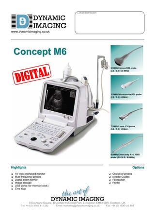 Local distributor:

                    DYNAMIC
                    IMAGING
www.dynamicimaging.co.uk




    Concept M6
                                                                                        3.5MHz Convex R50 probe
                                                                                        (2.0 / 3.5 / 6.0 MHz)




                                                                                        3.5MHz Microconvex R20 probe
                                                                                        (2.0 / 3.5 / 6.0MHz)




                                                                                        7.5MHz Linear L38 probe
                                                                                        (5.0 / 7.5 / 10 MHz)




                                                                                        6.5MHz Endocavity R10, 128D
                                                                                        probe (5.0 / 6.5 / 8.0MHz)



Hiighlliightts
H gh gh s                                                                                                   Opttiions
                                                                                                            Op ons
q   10” non-interlaced monitor                                                      q    Choice of probes
q   Multi frequency probes                                                          q    Needle Guides
q   Digital beam former                                                             q    Footswitch
q   Image storage                                                                   q    Printer
q   USB ports (for memory stick)
q   Cine loop




                 9 Cochrane Square, Brucefield Industrial Park, Livingston, EH54 9DR, Scotland, UK.
         Tel: +44 (0) 1506 415 282      Email: marketing@dynamicimaging.co.uk     Fax: +44 (0) 1506 410 603
 