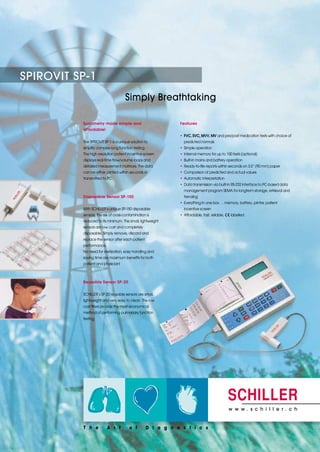 SPIROVIT SP-1
                                     Simply Breathtaking

          Spirometry made simple and                       Features
          affordable!
                                                           • FVC, SVC, MVV, MV and pre/post medication tests with choice of
          The SPIROVIT SP-1 is a unique solution to          predicted normals
          simplify complex lung function testing.          • Simple operation
          The high resolution patient incentive screen     • Internal memory for up to 100 tests (optional)
          displays real-time flow/volume loops and         • Built-in mains and battery operation
          detailed measurement matrices. The data          • Ready-to-file reports within seconds on 3.5” (90 mm) paper
          can be either printed within seconds or          • Comparison of predicted and actual values
          transmitted to PC.                               • Automatic interpretation
                                                           • Data transmission via built-in RS-232 interface to PC-based data
                                                             management program SEMA for longterm storage, retrieval and
          Disposable Sensor SP-150                           trending
                                                           • Everything in one box … memory, battery, printer, patient
          With SCHILLER’s unique SP-150 disposable           incentive screen
          sensors, the risk of cross-contamination is      • Affordable, fast, reliable,   labelled
          reduced to its minimum. The small, lightweight
          sensors are low cost and completely
          disposable. Simply remove, discard and
          replace the sensor after each patient
          performance.
          No need for sterilization, easy handling and
          saving time are maximum benefits for both
          patient and physician!



          Reusable Sensor SP-20


          SCHILLER’s SP-20 reusable sensors are small,
          lightweight and very easy to clean. The low
          cost filters provide the most economical
          method of performing pulmonary function
          testing.




                                                                                           w w w. s c h i l l e r . c h
 