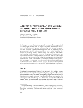 KLEIN ET AL.COMPONENTS AND DISORDERS OF AUTOBIOGRAPHICAL MEMORY
A THEORY OF AUTOBIOGRAPHICAL MEMORY:
NECESSARY COMPONENTS AND DISORDERS
RESULTING FROM THEIR LOSS
Stanley B. Klein, Tim P. German,
Leda Cosmides, and Rami Gabriel
University of California, Santa Barbara
In this paper we argue that autobiographical memory can be conceptualized
as a mental state resulting from the interplay of a set of psychological capaci-
ties—self-reflection, self-agency, self-ownership and personal temporal-
ity—that transform a memorial representation into an autobiographical
personal experience. We first review evidence from a variety of clinical do-
mains—for example, amnesia, autism, frontal lobe pathology, schizophre-
nia—showing that breakdowns in any of the proposed components can
produce impairments in autobiographical recollection, and conclude that the
self-reflection, agency, ownership, and personal temporality are individually
necessary and jointly sufficient for autobiographical memorial experience.
We then suggest a taxonomy of amnesic disorders derived from consideration
of the consequences of breakdown in each of the individual component
processes that contribute to the experience of autobiographical recollection.
THE SELF
Scholarly investigations of the self can approach their subject matter
from either an ontological or an epistemological perspective. The former
examines the status of the self as an object of scientific and philosophical
inquiry, attempting to ascertain what the self is. Theorists pursuing the
ontology of self immediately find themselves immersed in a host of
thorny issues about mind and body, subject and object, object and pro-
460
Social Cognition, Vol. 22, No. 5, 2004, pp. 460-490
We wish to thank John Tooby and Judith Loftus for their contributions to the ideas ex-
pressed in this article. Correspondence may be addressed to Stan Klein, Department of
Psychology, University of California, Santa Barbara, CA 93106; E-mail: Klein@psych.
ucsb.edu.
 