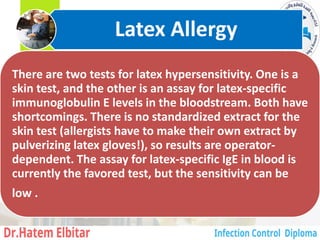 There are two tests for latex hypersensitivity. One is a
skin test, and the other is an assay for latex-specific
immunoglobulin E levels in the bloodstream. Both have
shortcomings. There is no standardized extract for the
skin test (allergists have to make their own extract by
pulverizing latex gloves!), so results are operator-
dependent. The assay for latex-specific IgE in blood is
currently the favored test, but the sensitivity can be
low .
Latex Allergy
11
 