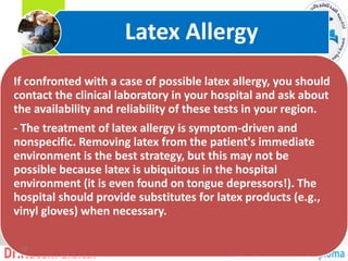 If confronted with a case of possible latex allergy, you should
contact the clinical laboratory in your hospital and ask about
the availability and reliability of these tests in your region.
- The treatment of latex allergy is symptom-driven and
nonspecific. Removing latex from the patient's immediate
environment is the best strategy, but this may not be
possible because latex is ubiquitous in the hospital
environment (it is even found on tongue depressors!). The
hospital should provide substitutes for latex products (e.g.,
vinyl gloves) when necessary.
Latex Allergy
12
 