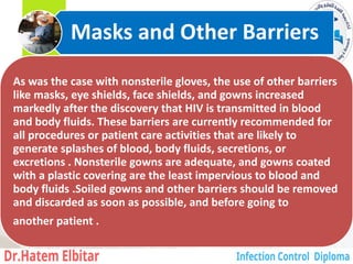 As was the case with nonsterile gloves, the use of other barriers
like masks, eye shields, face shields, and gowns increased
markedly after the discovery that HIV is transmitted in blood
and body fluids. These barriers are currently recommended for
all procedures or patient care activities that are likely to
generate splashes of blood, body fluids, secretions, or
excretions . Nonsterile gowns are adequate, and gowns coated
with a plastic covering are the least impervious to blood and
body fluids .Soiled gowns and other barriers should be removed
and discarded as soon as possible, and before going to
another patient .
Masks and Other Barriers
13
 