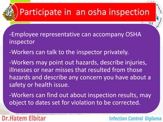 -Employee representative can accompany OSHA
inspector
-Workers can talk to the inspector privately.
-Workers may point out hazards, describe injuries,
illnesses or near misses that resulted from those
hazards and describe any concern you have about a
safety or health issue.
-Workers can find out about inspection results, may
object to dates set for violation to be corrected.
Participate in an osha inspection
131
 