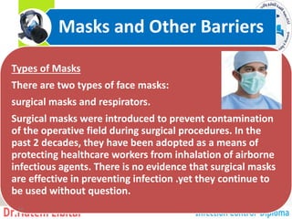 Types of Masks
There are two types of face masks:
surgical masks and respirators.
Surgical masks were introduced to prevent contamination
of the operative field during surgical procedures. In the
past 2 decades, they have been adopted as a means of
protecting healthcare workers from inhalation of airborne
infectious agents. There is no evidence that surgical masks
are effective in preventing infection .yet they continue to
be used without question.
Masks and Other Barriers
14
 