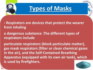 - Respirators are devices that protect the wearer
from inhaling
a dangerous substance .The different types of
respirators include
particulate respirators (block particulate matter),
gas mask respirators (filter or clean chemical gases
in the air), and the Self-Contained Breathing
Apparatus (equipped with its own air tank), which
is used by firefighters.
Types of Masks
15
 