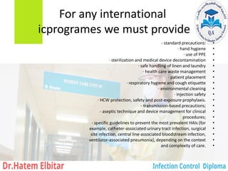 For any international
icprogrames we must provide
•
‐ standard precautions:
•
· hand hygiene
•
· use of PPE
•
· sterilization and medical device decontamination
•
· safe handling of linen and laundry
•
· health care waste management
•
· patient placement
•
· respiratory hygiene and cough etiquette
•
· environmental cleaning
•
· injection safety
•
· HCW protection, safety and post-exposure prophylaxis.
•
‐ transmission-based precautions;
•
‐ aseptic technique and device management for clinical
•
procedures;
•
‐ specific guidelines to prevent the most prevalent HAIs (for
•
example, catheter-associated urinary tract infection, surgical
•
site infection, central line-associated bloodstream infection,
•
ventilator-associated pneumonia), depending on the context
•
and complexity of care.
 