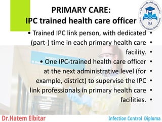 PRIMARY CARE:
IPC trained health care officer
•
• Trained IPC link person, with dedicated
•
(part-) time in each primary health care
•
facility.
•
• One IPC-trained health care officer
•
at the next administrative level (for
•
example, district) to supervise the IPC
•
link professionals in primary health care
•
facilities.
 