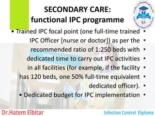 SECONDARY CARE:
functional IPC programme
•
• Trained IPC focal point (one full-time trained
•
IPC Officer [nurse or doctor]) as per the
•
recommended ratio of 1:250 beds with
•
dedicated time to carry out IPC activities
•
in all facilities (for example, if the facility
•
has 120 beds, one 50% full-time equivalent
•
dedicated officer).
•
• Dedicated budget for IPC implementation
 