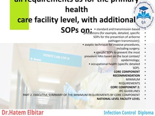 all requirements as for the primary
health
care facility level, with additional
SOPs on: •
• standard and transmission-based
•
precautions (for example, detailed, specific
•
SOPs for the prevention of airborne
•
pathogen transmission);
•
• aseptic technique for invasive procedures,
•
including surgery;
•
• specific SOPs to prevent the most
•
prevalent HAIs based on the local context/
•
epidemiology;
•
• occupational health (specific detailed
•
SOP).
•
CORE COMPONENT
•
RECOMMENDATION
•
MINIMUM
•
REQUIREMENTS
•
CORE COMPONENT 2:
•
IPC GUIDELINES
•
PART 2. EXECUTIVE SUMMARY OF THE MINIMUM REQUIREMENTS BY CORE COMPONENT
•
NATIONAL LEVEL FACILITY LEVEL
 