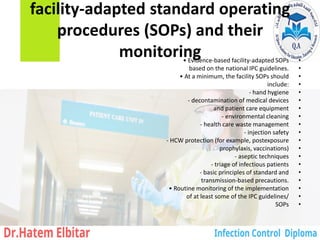 facility-adapted standard operating
procedures (SOPs) and their
monitoring •
• Evidence-based facility-adapted SOPs
•
based on the national IPC guidelines.
•
• At a minimum, the facility SOPs should
•
include:
•
‐ hand hygiene
•
‐ decontamination of medical devices
•
and patient care equipment
•
‐ environmental cleaning
•
‐ health care waste management
•
‐ injection safety
•
‐ HCW protection (for example, postexposure
•
prophylaxis, vaccinations)
•
‐ aseptic techniques
•
‐ triage of infectious patients
•
‐ basic principles of standard and
•
transmission-based precautions.
•
• Routine monitoring of the implementation
•
of at least some of the IPC guidelines/
•
SOPs
 