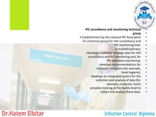 •
IPC surveillance and monitoring technical
•
group
•
• Establishment by the national IPC focal point
•
of a technical group for HAI surveillance and
•
IPC monitoring that:
•
‐ is multidisciplinary;
•
‐ develops a national strategic plan for HAI
•
surveillance and IPC monitoring and, for
•
IPC indicators monitoring:
•
· develops recommendations for
•
minimum indicators (for example,
•
hand hygiene);
•
· develops an integrated system for the
•
collection and analysis of data (for
•
example, protocols, tools)
•
· provides training at the facility level to
•
collect and analyse these data.
 
