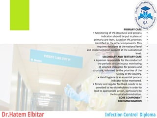 •
PRIMARY CARE
•
• Monitoring of IPC structural and process
•
indicators should be put in place at
•
primary care level, based on IPC priorities
•
identified in the other components. This
•
requires decisions at the national level
•
and implementation support at the subnational
•
level.
•
SECONDARY AND TERTIARY CARE
•
• A person responsible for the conduct of
•
the periodic or continuous monitoring
•
of selected indicators for process and
•
structure, informed by the priorities of the
•
facility or the country.
•
• Hand hygiene is an essential process
•
indicator to be monitored.
•
• Timely and regular feedback needs to be
•
provided to key stakeholders in order to
•
lead to appropriate action, particularly to
•
the hospital administration.
•
CORE COMPONENT
•
RECOMMENDATION
 
