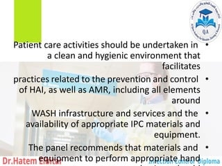 •
Patient care activities should be undertaken in
a clean and hygienic environment that
facilitates
•
practices related to the prevention and control
of HAI, as well as AMR, including all elements
around
•
WASH infrastructure and services and the
availability of appropriate IPC materials and
equipment.
•
The panel recommends that materials and
equipment to perform appropriate hand
 