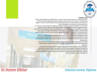 •
PRIMARY CARE:
•
• Water should always be available from a source on the premises (such as a a deep borehole or
•
a treated, safely managed piped water supply) to perform basic IPC measures, including hand
•
hygiene, environmental cleaning, laundry, decontamination of medical devices and health care
•
waste management according to national guidelines.
•
• A minimum of two functional, improved sanitation facilities should be available on-site, one for
•
patients and the other for staff; both should be equipped with menstrual hygiene facilities.
•
• Functional hand hygiene facilities should always be available at points of care/toilets and include
•
soap, water and single-use towels (or if unavailable, clean reusable towels) or alcohol-based
•
handrub (ABHR) at points of care and soap, water and single-use towels (or if unavailable, clean
•
reusable towels) within 5 metres of toilets.
•
• Sufficient and appropriately labelled bins to allow for health care waste segregation should
•
be available and used (less than 5 metres from point of generation); waste should be treated
•
and disposed of safely via autoclaving, high temperature incineration, and/or buried in a lined,
•
protected pit.
•
• The facility layout should allow adequate natural ventilation, decontamination of reusable
•
medical devices, triage and space for temporary cohorting/isolation/physical separation if
•
necessary.
•
• Sufficient and appropriate IPC supplies and equipment (for example, mops, detergent,
•
disinfectant, personal protective equipment (PPE) and sterilization) and power/energy (for
•
example, fuel) should be available for performing all basic IPC measures according to minimum
•
requirements/SOPs, including all standard precautions, as applicable; lighting should be available
•
during working hours for providing care
 