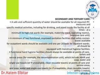 •
SECONDARY AND TERTIARY CARE:
•
• A safe and sufficient quantity of water should be available for all required IPC
measures and
•
specific medical activities, including for drinking, and piped inside the facility at all
times - at a
•
minimum to high-risk wards (for example, maternity ward, operating room/s,
intensive care unit).
•
• A minimum of two functional, improved sanitation facilities that safely contain
waste available
•
for outpatient wards should be available and one per 20 beds for inpatient wards;
all should be
•
equipped with menstrual hygiene facilities.
•
• Functional hand hygiene facilities should always be available at points of care,
toilets and
•
service areas (for example, the decontamination unit), which include ABHR and
soap, water and
•
single-use towels (or if unavailable, clean reusable towels) at points of care and
service areas,
•
and soap, water and single-use towels (or if unavailable, clean reusable towels)
within 5 metres
•
of toilets.
 