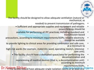 •
The facility should be designed to allow adequate ventilation (natural or
mechanical, as
•
needed) to prevent transmission of pathogens.
•
• Sufficient and appropriate supplies and equipment and reliable
power/energy should be
•
available for performing all IPC practices, including standard and
transmission-based
•
precautions, according to minimum requirements/SOPs; reliable electricity
should be available
•
to provide lighting to clinical areas for providing continuous and safe care,
at a minimum to
•
high-risk wards (for example, maternity ward, operating room/s, intensive
care unit).
•
• The facility should have a dedicated space/area for performing the
decontamination and
•
reprocessing of medical devices (that is, a decontamination unit)
according to minimum
•
requirements/SOPs.
•
• The facility should have adequate single isolation rooms or at least one
 