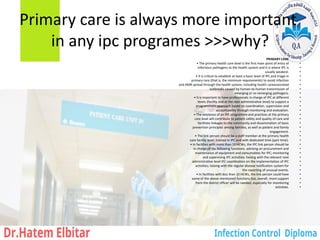 Primary care is always more important
in any ipc programes >>>why?
•
PRIMARY CARE
•
• The primary health care level is the first main point of entry of
•
infectious pathogens to the health system and it is where IPC is
•
usually weakest.
•
• It is critical to establish at least a basic level of IPC and triage in
•
primary care (that is, the minimum requirements) to avoid infection
•
and AMR spread through the health system, including health careassociated
•
outbreaks caused by human-to-human transmission of
•
emerging or re-remerging pathogens.
•
• It is important to have professionals in charge of IPC at different
•
levels (facility and at the next administrative level) to support a
•
programmatic approach based on coordination, supervision and
•
accountability through monitoring and evaluation.
•
• The existence of an IPC programme and practices at the primary
•
care level will contribute to patient safety and quality of care and
•
facilitate linkages to the community and dissemination of basic
•
prevention principles among families, as well as patient and family
•
engagement.
•
• The link person should be a staff member at the primary health
•
care facility level, trained in IPC and with dedicated time (part-time).
•
• In facilities with more than 10 HCWs, the IPC link person should be
•
in charge of the following functions: advising on procurement and
•
maintenance of equipment and consumables for IPC; monitoring
•
and supervising IPC activities; liaising with the relevant next
•
administrative level IPC coordinators on the implementation of IPC
•
activities; liaising with the regular disease notification system for
•
the reporting of unusual events.
•
• In facilities with less than 10 HCWs, the link person could have
•
some of the above-mentioned functions but, overall, more support
•
from the district officer will be needed, especially for monitoring
•
activities.
 