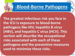 The greatest infectious risk you face in
the ICU is exposure to blood-borne
pathogens like HIV, hepatitis B virus
(HBV), and hepatitis C virus (HCV). This
section will describe the occupational
risks associated with each of these
pathogens and the preventive measures
used to minimize these risks.
Borne Pathogens
-
Blood
-
26
 