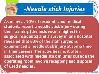As many as 70% of residents and medical
students report a needle stick injury during
their training (the incidence is highest in
surgical residents) and a survey in one hospital
revealed that 60% of the staff surgeons
experienced a needle stick injury at some time
in their careers ,The activities most often
associated with needle stick injuries outside the
operating room involve recapping and disposal
of used needles.
Needle stick Injuries
-
29
 