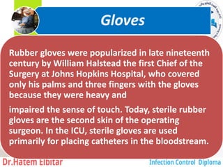 Rubber gloves were popularized in late nineteenth
century by William Halstead the first Chief of the
Surgery at Johns Hopkins Hospital, who covered
only his palms and three fingers with the gloves
because they were heavy and
impaired the sense of touch. Today, sterile rubber
gloves are the second skin of the operating
surgeon. In the ICU, sterile gloves are used
primarily for placing catheters in the bloodstream.
Gloves
3
 