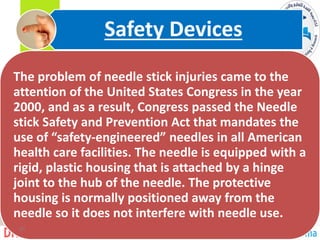 The problem of needle stick injuries came to the
attention of the United States Congress in the year
2000, and as a result, Congress passed the Needle
stick Safety and Prevention Act that mandates the
use of “safety-engineered” needles in all American
health care facilities. The needle is equipped with a
rigid, plastic housing that is attached by a hinge
joint to the hub of the needle. The protective
housing is normally positioned away from the
needle so it does not interfere with needle use.
Safety Devices
31
 