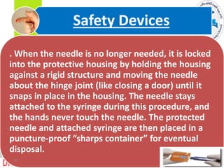 . When the needle is no longer needed, it is locked
into the protective housing by holding the housing
against a rigid structure and moving the needle
about the hinge joint (like closing a door) until it
snaps in place in the housing. The needle stays
attached to the syringe during this procedure, and
the hands never touch the needle. The protected
needle and attached syringe are then placed in a
puncture-proof “sharps container” for eventual
disposal.
Safety Devices
32
 