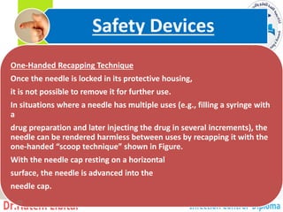 Handed Recapping Technique
-
One
Once the needle is locked in its protective housing,
it is not possible to remove it for further use.
In situations where a needle has multiple uses (e.g., filling a syringe with
a
drug preparation and later injecting the drug in several increments), the
needle can be rendered harmless between uses by recapping it with the
one-handed “scoop technique” shown in Figure.
With the needle cap resting on a horizontal
surface, the needle is advanced into the
needle cap.
Safety Devices
33
 
