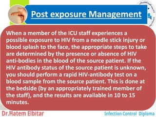 When a member of the ICU staff experiences a
possible exposure to HIV from a needle stick injury or
blood splash to the face, the appropriate steps to take
are determined by the presence or absence of HIV
anti-bodies in the blood of the source patient. If the
HIV antibody status of the source patient is unknown,
you should perform a rapid HIV-antibody test on a
blood sample from the source patient. This is done at
the bedside (by an appropriately trained member of
the staff), and the results are available in 10 to 15
minutes.
Post exposure Management
36
 