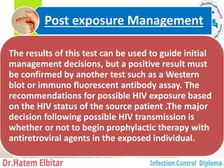The results of this test can be used to guide initial
management decisions, but a positive result must
be confirmed by another test such as a Western
blot or immuno fluorescent antibody assay. The
recommendations for possible HIV exposure based
on the HIV status of the source patient .The major
decision following possible HIV transmission is
whether or not to begin prophylactic therapy with
antiretroviral agents in the exposed individual.
Post exposure Management
37
 