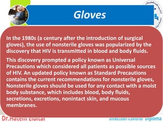In the 1980s (a century after the introduction of surgical
gloves), the use of nonsterile gloves was popularized by the
discovery that HIV is transmitted in blood and body fluids.
This discovery prompted a policy known as Universal
Precautions which considered all patients as possible sources
of HIV. An updated policy known as Standard Precautions
contains the current recommendations for nonsterile gloves,
Nonsterile gloves should be used for any contact with a moist
body substance, which includes blood, body fluids,
secretions, excretions, nonintact skin, and mucous
membranes.
Gloves
4
 