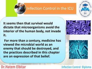 It seems then that survival would
dictate that microorganisms avoid the
interior of the human body, not invade
it.
For more than a century, medicine has
viewed the microbial world as an
enemy that should be destroyed, and
the practices described in this chapter
are an expression of that belief.
Infection Control in the ICU
43
 