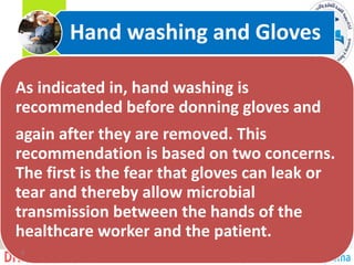 As indicated in, hand washing is
recommended before donning gloves and
again after they are removed. This
recommendation is based on two concerns.
The first is the fear that gloves can leak or
tear and thereby allow microbial
transmission between the hands of the
healthcare worker and the patient.
Hand washing and Gloves
6
 