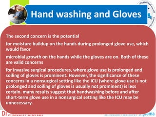 The second concern is the potential
for moisture buildup on the hands during prolonged glove use, which
would favor
microbial growth on the hands while the gloves are on. Both of these
are valid concerns
for invasive surgical procedures, where glove use is prolonged and
soiling of gloves is prominent. However, the significance of these
concerns in a nonsurgical setting like the ICU (where glove use is not
prolonged and soiling of gloves is usually not prominent) is less
certain. many results suggest that handwashing before and after
short-term glove use in a nonsurgical setting like the ICU may be
unnecessary.
Hand washing and Gloves
7
 