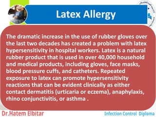 The dramatic increase in the use of rubber gloves over
the last two decades has created a problem with latex
hypersensitivity in hospital workers. Latex is a natural
rubber product that is used in over 40,000 household
and medical products, including gloves, face masks,
blood pressure cuffs, and catheters. Repeated
exposure to latex can promote hypersensitivity
reactions that can be evident clinically as either
contact dermatitis (urticaria or eczema), anaphylaxis,
rhino conjunctivitis, or asthma .
Latex Allergy
8
 