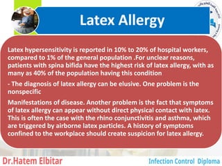 Latex hypersensitivity is reported in 10% to 20% of hospital workers,
compared to 1% of the general population .For unclear reasons,
patients with spina bifida have the highest risk of latex allergy, with as
many as 40% of the population having this condition
- The diagnosis of latex allergy can be elusive. One problem is the
nonspecific
Manifestations of disease. Another problem is the fact that symptoms
of latex allergy can appear without direct physical contact with latex.
This is often the case with the rhino conjunctivitis and asthma, which
are triggered by airborne latex particles. A history of symptoms
confined to the workplace should create suspicion for latex allergy.
Latex Allergy
9
 