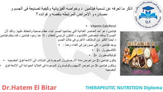 ‫و‬ ‫الجسم‬ ‫فى‬ ‫تصنيعة‬ ‫وكيفية‬ ‫الفيزيائية‬ ‫وخواصه‬ ‫د‬ ‫فيتامين‬ ‫تسمية‬ ‫عن‬ ‫تعرفه‬ ‫ما‬ ‫اذكر‬
‫؟‬ ‫فوائده‬ ‫و‬ ‫بنقصه‬ ‫المرتبطه‬ ‫االمراض‬ ‫و‬ ‫مصادره‬
• Vitamin Calciferol
• ‫عليها‬ ‫والحفاظ‬ ‫صحية‬ ‫عظام‬ ‫لبناء‬ ‫الجسم‬ ‫يحتاجها‬ ‫التي‬ ‫الغذائية‬ ‫العناصر‬ ‫أحد‬ ‫هو‬ ‫د‬ ‫فيتامين‬
.
‫ألن‬ ‫وذلك‬
‫الكالسيوم‬ ‫امتصاص‬ ‫يمكنه‬ ‫ال‬ ‫الجسم‬
-
‫للعظام‬ ‫الرئيسي‬ ‫ن‬ ِّ‫كو‬ُ‫م‬‫ال‬
-
‫فيتامين‬ ‫ينظم‬ ‫كما‬ ‫د‬ ‫فيتامين‬ ‫وجود‬ ‫عند‬ ‫إال‬
‫الجسم‬ ‫خاليا‬ ‫في‬ ‫األخرى‬ ‫الوظائف‬ ‫من‬ ‫الكثير‬ ‫ا‬ً‫ض‬‫أي‬ ‫د‬
• ‫وهما‬ ‫الغداء‬ ‫فى‬ ‫صورتين‬ ‫على‬ ‫د‬ ‫فيتامين‬ ‫يوجد‬
:
• ‫د‬ ‫الكالسيفيرول‬
2
• ‫د‬ ‫كوليكاليسفيرول‬
3
• ‫د‬ ‫فيتامين‬ ‫ينكون‬
2
‫البنفسجيه‬ ‫فوق‬ ‫االشعة‬ ‫الى‬ ‫النباتات‬ ‫فى‬ ‫الموجودة‬ ‫االرجستيرول‬ ‫مادة‬ ‫تعرض‬ ‫من‬
• ‫د‬ ‫فيتامين‬ ‫ويتكون‬
3
‫تعرض‬ ‫من‬
7
‫فوق‬ ‫االشعة‬ ‫الى‬ ‫الحيوانية‬ ‫الخاليا‬ ‫فى‬ ‫الموجودة‬ ‫ديهيدروكوليسترول‬
‫البنفسجيه‬
 