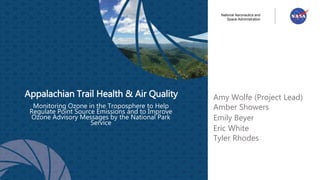 National Aeronautics and
Space Administration
Monitoring Ozone in the Troposphere to Help
Regulate Point Source Emissions and to Improve
Ozone Advisory Messages by the National Park
Service
Appalachian Trail Health & Air Quality Amy Wolfe (Project Lead)
Amber Showers
Emily Beyer
Eric White
Tyler Rhodes
 