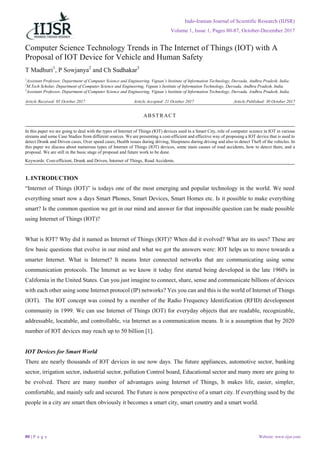 Indo-Iranian Journal of Scientific Research (IIJSR)
Volume 1, Issue 1, Pages 80-87, October-December 2017
80 | P a g e Website: www.iijsr.com
Computer Science Technology Trends in The Internet of Things (IOT) with A
Proposal of IOT Device for Vehicle and Human Safety
T Madhuri1
, P Sowjanya2
and Ch Sudhakar3
1
Assistant Professor, Department of Computer Science and Engineering, Vignan’s Institute of Information Technology, Duvvada, Andhra Pradesh, India.
2
M.Tech Scholar, Department of Computer Science and Engineering, Vignan’s Institute of Information Technology, Duvvada, Andhra Pradesh, India.
3
Assistant Professor, Department of Computer Science and Engineering, Vignan’s Institute of Information Technology, Duvvada, Andhra Pradesh, India.
Article Received: 05 October 2017 Article Accepted: 21 October 2017 Article Published: 30 October 2017
1. INTRODUCTION
“Internet of Things (IOT)” is todays one of the most emerging and popular technology in the world. We need
everything smart now a days Smart Phones, Smart Devices, Smart Homes etc. Is it possible to make everything
smart? Is the common question we get in our mind and answer for that impossible question can be made possible
using Internet of Things (IOT)?
What is IOT? Why did it named as Internet of Things (IOT)? When did it evolved? What are its uses? These are
few basic questions that evolve in our mind and what we got the answers were: IOT helps us to move towards a
smarter Internet. What is Internet? It means Inter connected networks that are communicating using some
communication protocols. The Internet as we know it today first started being developed in the late 1960's in
California in the United States. Can you just imagine to connect, share, sense and communicate billions of devices
with each other using some Internet protocol (IP) networks? Yes you can and this is the world of Internet of Things
(IOT). The IOT concept was coined by a member of the Radio Frequency Identification (RFID) development
community in 1999. We can use Internet of Things (IOT) for everyday objects that are readable, recognizable,
addressable, locatable, and controllable, via Internet as a communication means. It is a assumption that by 2020
number of IOT devices may reach up to 50 billion [1].
IOT Devices for Smart World
There are nearly thousands of IOT devices in use now days. The future appliances, automotive sector, banking
sector, irrigation sector, industrial sector, pollution Control board, Educational sector and many more are going to
be evolved. There are many number of advantages using Internet of Things, It makes life, easier, simpler,
comfortable, and mainly safe and secured. The Future is now perspective of a smart city. If everything used by the
people in a city are smart then obviously it becomes a smart city, smart country and a smart world.
ABSTRACT
In this paper we are going to deal with the types of Internet of Things (IOT) devices used in a Smart City, role of computer science in IOT in various
streams and some Case Studies from different sources. We are presenting a cost-efficient and effective way of proposing a IOT device that is used to
detect Drunk and Driven cases, Over speed cases, Health issues during driving, Sleepiness during driving and also to detect Theft of the vehicles. In
this paper we discuss about numerous types of Internet of Things (IOT) devices, some main causes of road accidents, how to detect them, and a
proposal. We are still in the basic stage of proposal and future work to be done.
Keywords: Cost-efficient, Drunk and Driven, Internet of Things, Road Accidents.
 