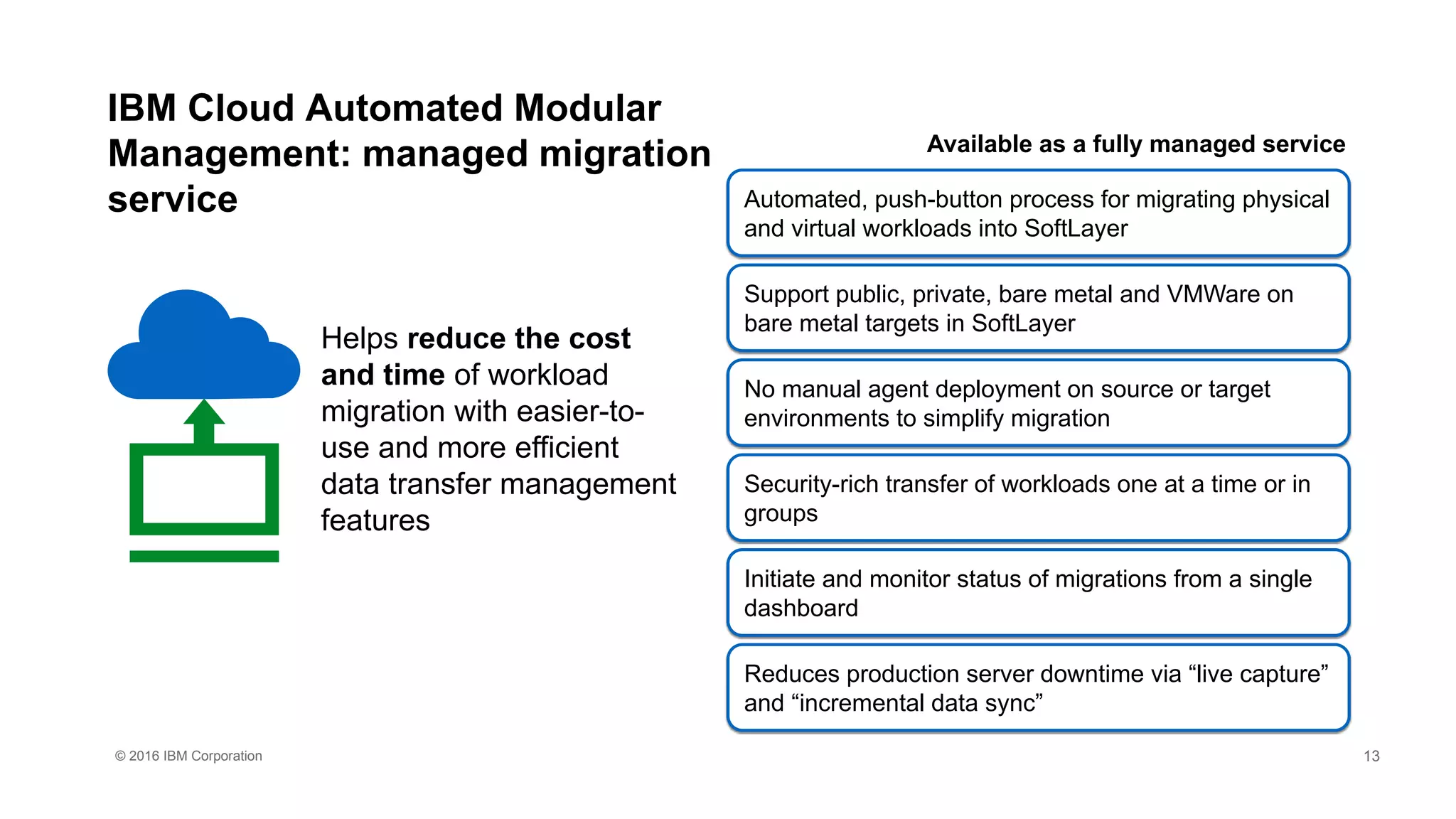 © 2016 IBM Corporation
IBM Cloud Automated Modular
Management: managed migration
service
Helps reduce the cost
and time of workload
migration with easier-to-
use and more efficient
data transfer management
features
Automated, push-button process for migrating physical
and virtual workloads into SoftLayer
Support public, private, bare metal and VMWare on
bare metal targets in SoftLayer
No manual agent deployment on source or target
environments to simplify migration
Security-rich transfer of workloads one at a time or in
groups
Initiate and monitor status of migrations from a single
dashboard
Reduces production server downtime via “live capture”
and “incremental data sync”
Available as a fully managed service
13
 