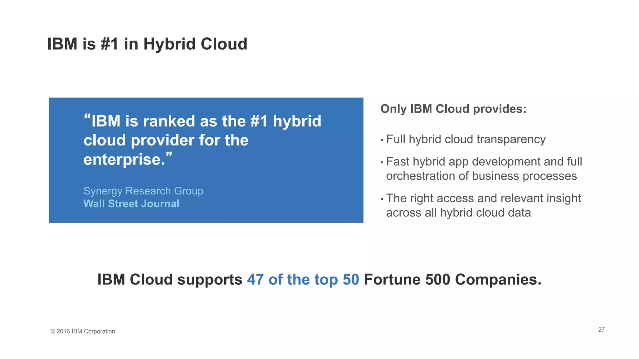 © 2016 IBM Corporation 27
Only IBM Cloud provides:
• Full hybrid cloud transparency
• Fast hybrid app development and full
orchestration of business processes
• The right access and relevant insight
across all hybrid cloud data
“IBM is ranked as the #1 hybrid
cloud provider for the
enterprise.”
Synergy Research Group
Wall Street Journal
IBM Cloud supports 47 of the top 50 Fortune 500 Companies.
IBM is #1 in Hybrid Cloud
 