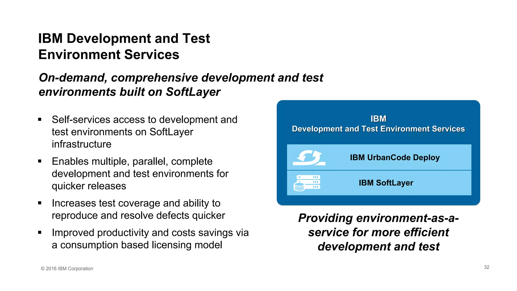 © 2016 IBM Corporation
 Self-services access to development and
test environments on SoftLayer
infrastructure
 Enables multiple, parallel, complete
development and test environments for
quicker releases
 Increases test coverage and ability to
reproduce and resolve defects quicker
 Improved productivity and costs savings via
a consumption based licensing model
On-demand, comprehensive development and test
environments built on SoftLayer
Providing environment-as-a-
service for more efficient
development and test
IBM
Development and Test Environment Services
IBM SoftLayer
IBM UrbanCode Deploy
IBM Development and Test
Environment Services
32
 