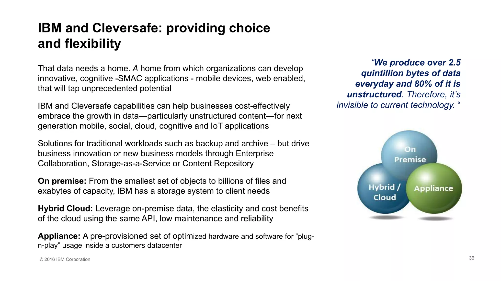© 2016 IBM Corporation
IBM and Cleversafe: providing choice
and flexibility
“We produce over 2.5
quintillion bytes of data
everyday and 80% of it is
unstructured. Therefore, it’s
invisible to current technology. “
That data needs a home. A home from which organizations can develop
innovative, cognitive -SMAC applications - mobile devices, web enabled,
that will tap unprecedented potential
IBM and Cleversafe capabilities can help businesses cost-effectively
embrace the growth in data—particularly unstructured content—for next
generation mobile, social, cloud, cognitive and IoT applications
Solutions for traditional workloads such as backup and archive – but drive
business innovation or new business models through Enterprise
Collaboration, Storage-as-a-Service or Content Repository
On premise: From the smallest set of objects to billions of files and
exabytes of capacity, IBM has a storage system to client needs
Hybrid Cloud: Leverage on-premise data, the elasticity and cost benefits
of the cloud using the same API, low maintenance and reliability
Appliance: A pre-provisioned set of optimized hardware and software for “plug-
n-play” usage inside a customers datacenter
36
 