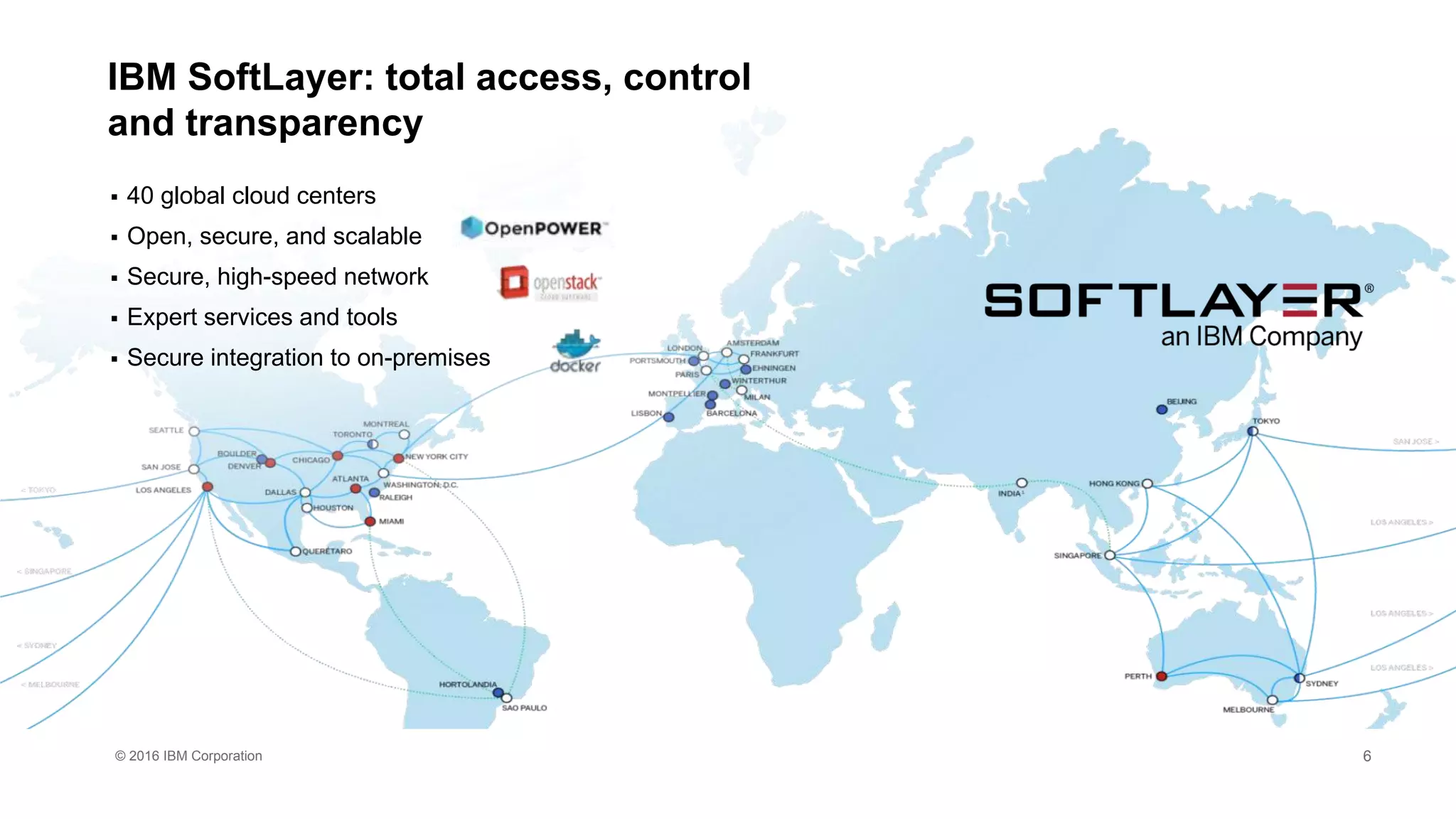© 2016 IBM Corporation
IBM SoftLayer: total access, control
and transparency
 40 global cloud centers
 Open, secure, and scalable
 Secure, high-speed network
 Expert services and tools
 Secure integration to on-premises
6
 