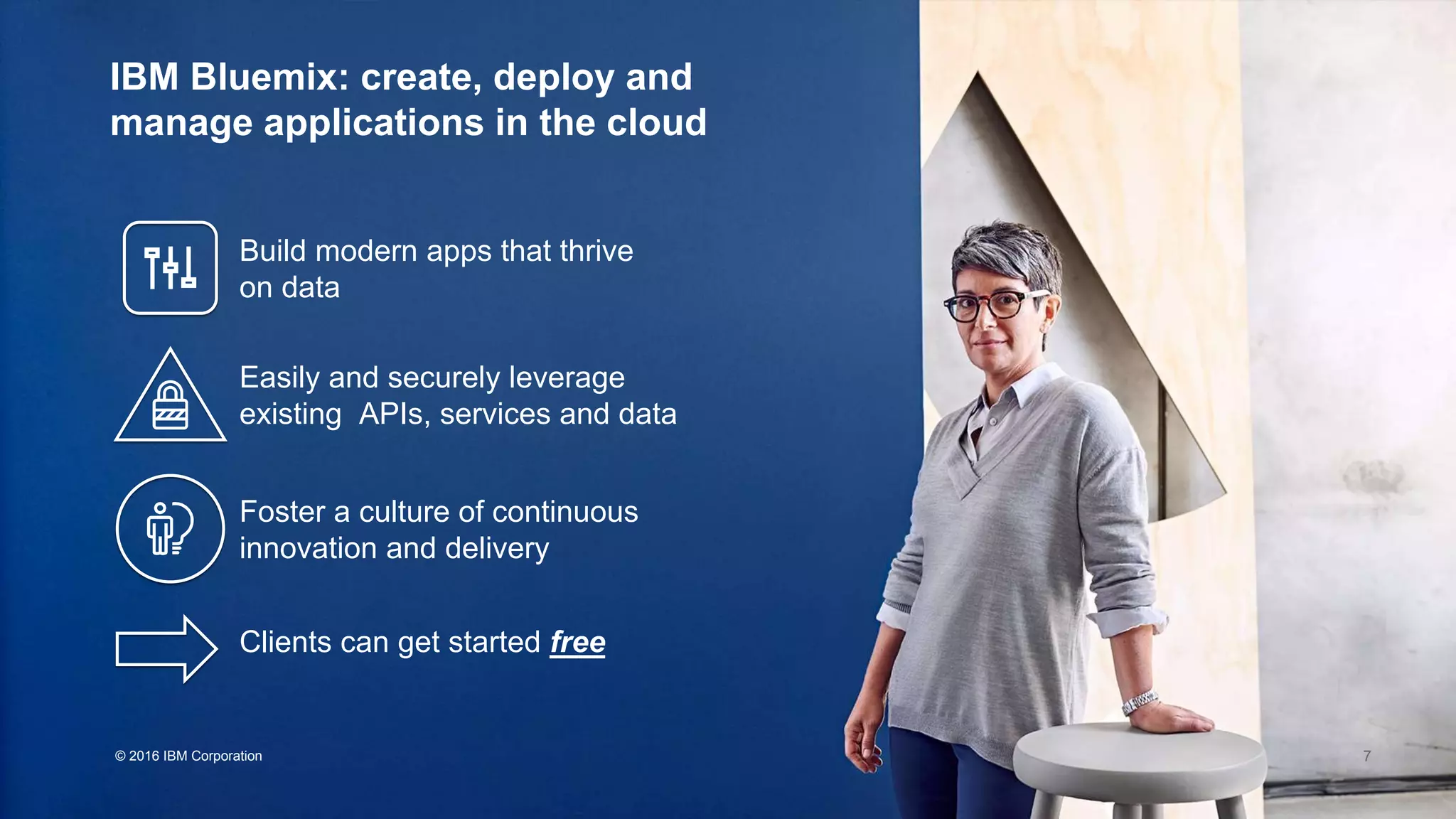 © 2016 IBM Corporation
IBM Bluemix: create, deploy and
manage applications in the cloud
Build modern apps that thrive
on data
Easily and securely leverage
existing APIs, services and data
Foster a culture of continuous
innovation and delivery
Clients can get started free
7
 