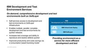 © 2016 IBM Corporation
 Self-services access to development and
test environments on SoftLayer
infrastructure
 Enables multiple, parallel, complete
development and test environments for
quicker releases
 Increases test coverage and ability to
reproduce and resolve defects quicker
 Improved productivity and costs savings via
a consumption based licensing model
On-demand, comprehensive development and test
environments built on SoftLayer
Providing environment-as-a-
service for more efficient
development and test
IBM
Development and Test Environment Services
IBM SoftLayer
IBM UrbanCode Deploy
IBM Development and Test
Environment Services
32
 