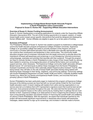 1 | P a g e
Implementing a College-Based Breast Health Advocate Program
in North Philadelphia Latino Communities
Proposal to Susan G. Komen HQ – Supporting Affiliate Education Interventions
Overview of Susan G. Komen Funding Announcement
Susan G. Komen Headquarters is accepting applications for projects under the Supporting Affiliate
Education Interventions RFA. The aim of this funding opportunity is to support, expand, or create
breast health and/or breast cancer-specific interventions that would be designed and deployed by
Komen Affiliate staff. Komen Affiliates are eligible to apply for up to two years of funding.
Summary of Proposal
The Philadelphia Affiliate of Susan G. Komen has created a program to implement a college-based
community health educator program at Esperanza College of Eastern University. Esperanza
College is an accredited college that seeks to provide members of the Hispanic and local
community a Christian faith-based education that is affordable and culturally appropriate so they
can continue their contributions and leadership in their communities. The community health
education program aims to empower individuals from the target community to educate about the
importance of breast self-awareness and screenings in a non-threatening, informal environment
using language, examples and activities that resonate with their audience. Through this program
we hope to motivate families in North Philadelphia to take charge of their breast health by calming
fears related to screening, encouraging discussion of medical family history and connecting to
support services, when necessary. The Esperanza College community health advocates will learn
Breast Cancer 101 and techniques to deliver these messages from the Komen Philadelphia
Outreach Coordinator and Komen HQ’s nationally piloted Hispanic/Latina Outreach Tool Kit. After
being trained, they will take on the role of breast health advocates thereby being tasked with
delivering these messages to their family, neighbors, and community settings. Community settings
will include Philadelphia Department of Public Health HC#6 and HC#10, Federally Qualified Health
Centers (e.g. Maria De Los Santos and Esperanza Health Center), and churches that serve
primarily Latinos in North Philadelphia.
Komen Philadelphia has been particularly eager to implement this program at Esperanza College
because of the striking success we have had with our annual Latinas United for the Cure breast
health education event. A recent meeting with leaders from Latino serving organizations in our
service area led us to believe that LUFC represented a signature event that could be best served
with local, more personal activities throughout the year. We were told that this technique would
make a more powerful impact on the Latina community by meeting them in settings that are most
familiar to them. Esperanza College is an ideal partner to have in beginning this endeavor as they
have a long-standing reputation and shared mission of improving the overall health and wellbeing
of Latinos in North Philadelphia. With this approach, we expect that individuals reached by this
project will demonstrate significant improvements in awareness about breast self-awareness
messages, stated intention to sign up for screenings, and increase in referrals made to Komen.
 