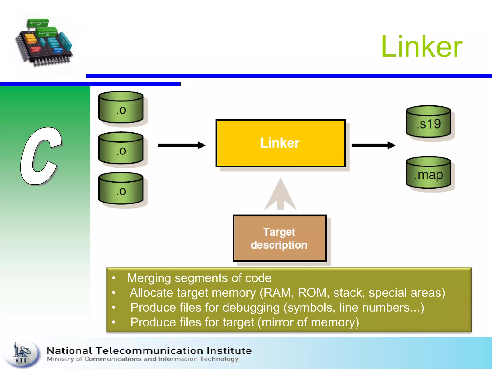 Linker
• Merging segments of code
• Allocate target memory (RAM, ROM, stack, special areas)
• Produce files for debugging (symbols, line numbers...)
• Produce files for target (mirror of memory)
 